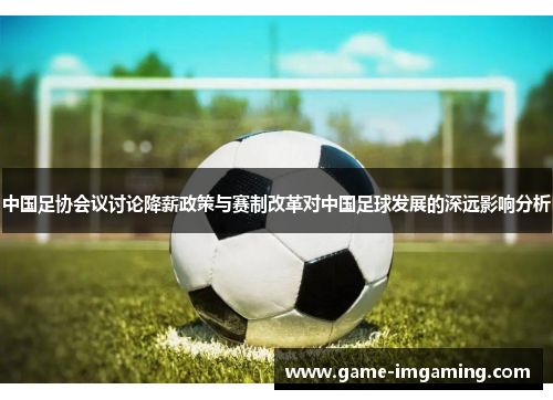 中国足协会议讨论降薪政策与赛制改革对中国足球发展的深远影响分析
